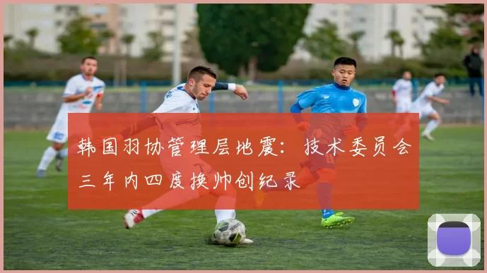 韩国羽协管理层地震：技术委员会三年内四度换帅创纪录