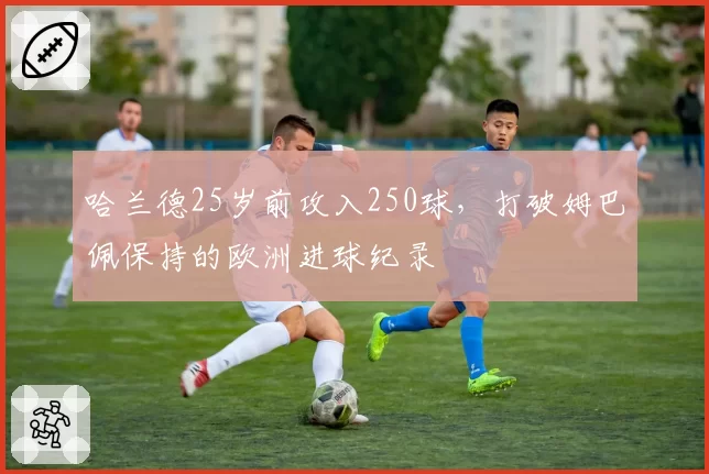 哈兰德25岁前攻入250球，打破姆巴佩保持的欧洲进球纪录