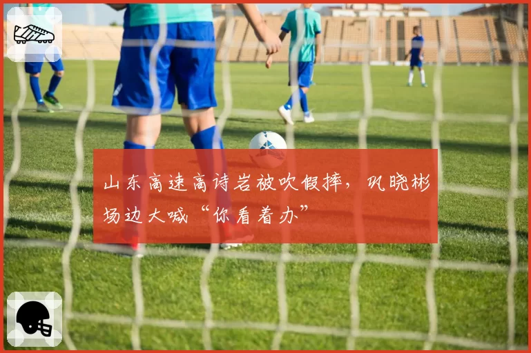 山东高速高诗岩被吹假摔,巩晓彬场边大喊“你看着办”