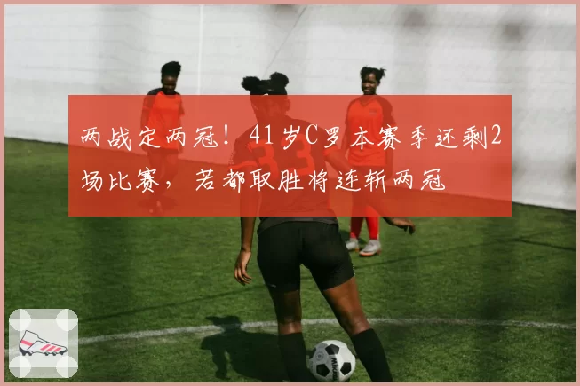 两战定两冠！41岁C罗本赛季还剩2场比赛，若都取胜将连斩两冠