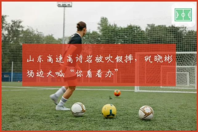 山东高速高诗岩被吹假摔,巩晓彬场边大喊“你看着办”