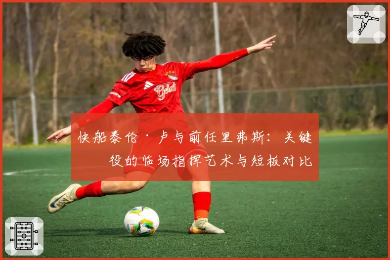 快船泰伦·卢与前任里弗斯：关键战役的临场指挥艺术与短板对比