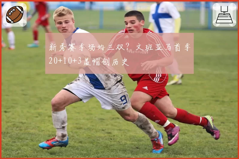 新秀赛季场均三双?文班亚马首季20+10+3盖帽创历史