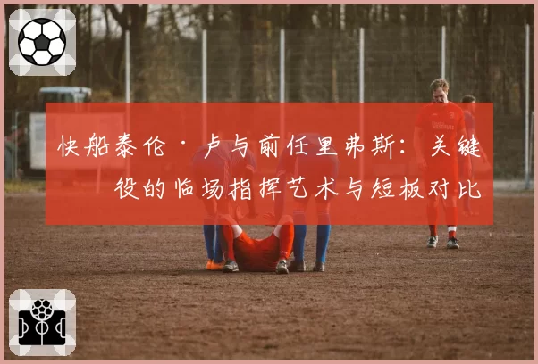 快船泰伦·卢与前任里弗斯：关键战役的临场指挥艺术与短板对比