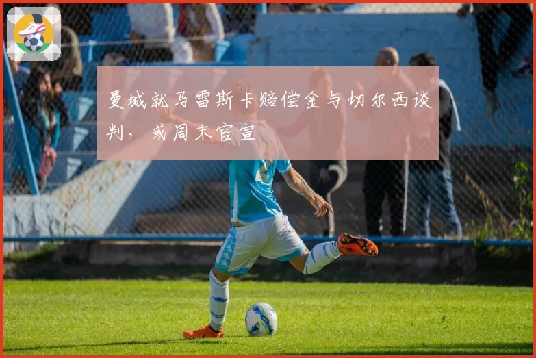 曼城就马雷斯卡赔偿金与切尔西谈判，或周末官宣