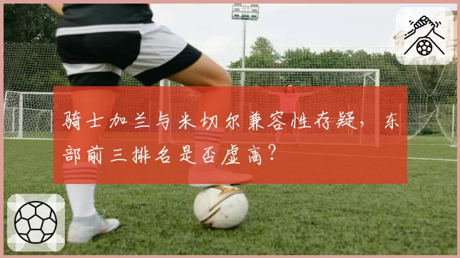 骑士加兰与米切尔兼容性存疑,东部前三排名是否虚高?
