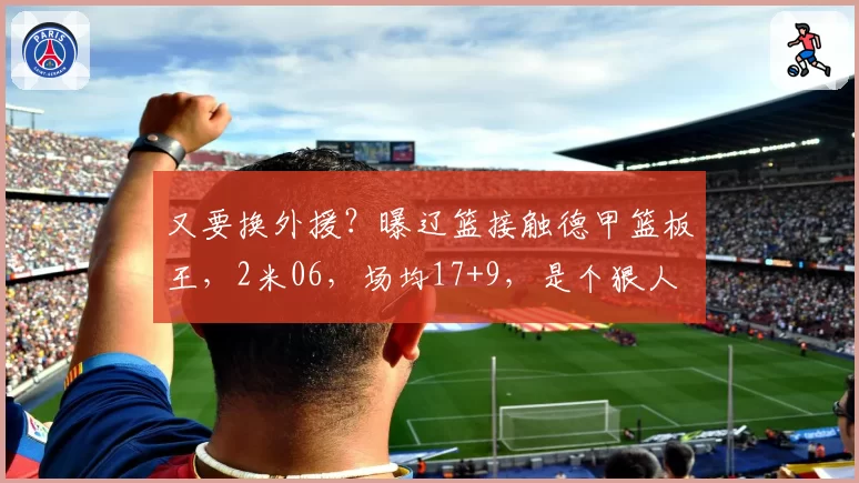又要换外援？曝辽篮接触德甲篮板王，2米06，场均17+9，是个狠人
