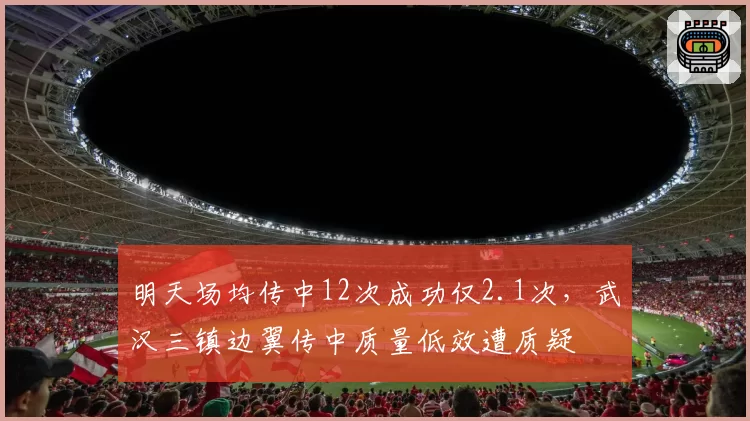 明天场均传中12次成功仅2.1次,武汉三镇边翼传中质量低效遭质疑