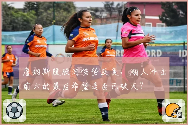 詹姆斯腹股沟伤势反复，湖人冲击前六的最后希望是否已破灭？