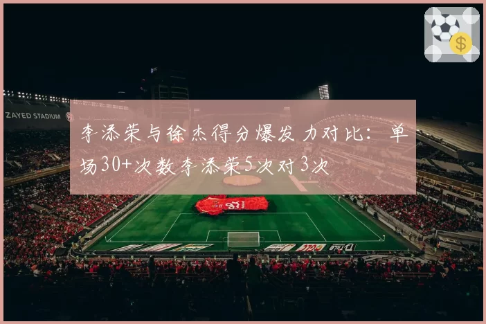李添荣与徐杰得分爆发力对比:单场30+次数李添荣5次对3次