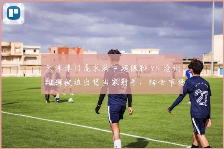 天津津门虎求购中超银靴 vs 沧州雄狮被迫出售当家射手,转会市场强弱分化明显