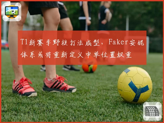 T1新赛季野核打法成型,Faker安妮体系或将重新定义中单位置权重