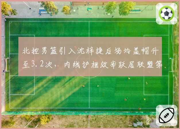 北控男篮引入沈梓捷后场均盖帽升至3.2次,内线护框效率跃居联盟第三