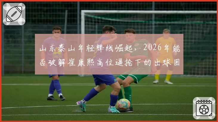山东泰山年轻锋线崛起，2026年能否破解崔康熙高位逼抢下的出球困局？