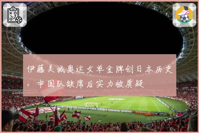 伊藤美诚奥运女单金牌创日本历史，中国队缺席后实力被质疑
