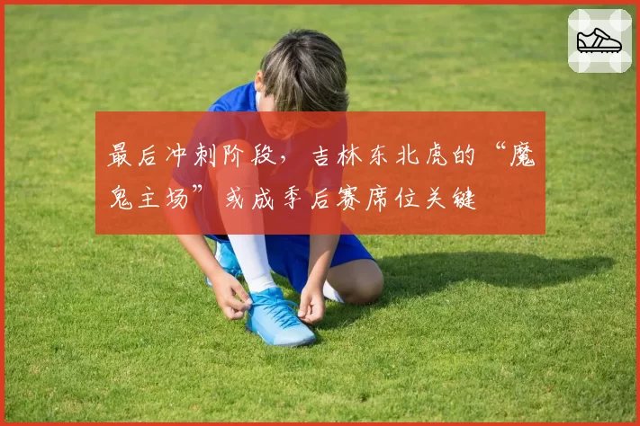 最后冲刺阶段,吉林东北虎的“魔鬼主场”或成季后赛席位关键