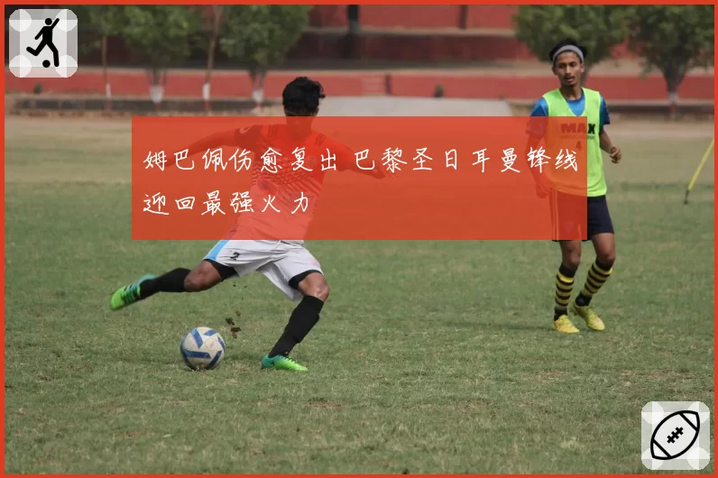 姆巴佩伤愈复出 巴黎圣日耳曼锋线迎回最强火力