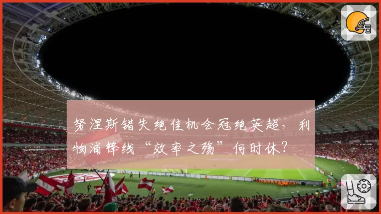 努涅斯错失绝佳机会冠绝英超，利物浦锋线“效率之殇”何时休？