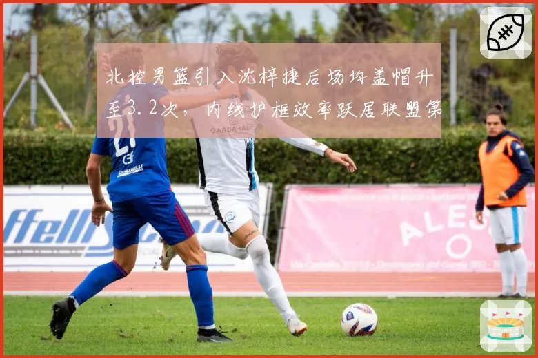 北控男篮引入沈梓捷后场均盖帽升至3.2次,内线护框效率跃居联盟第三