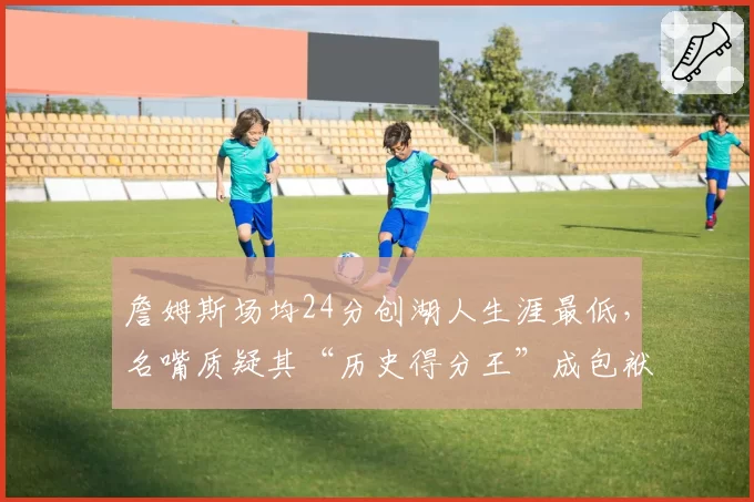 詹姆斯场均24分创湖人生涯最低，名嘴质疑其“历史得分王”成包袱