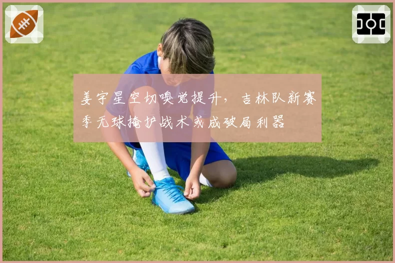 姜宇星空切嗅觉提升,吉林队新赛季无球掩护战术或成破局利器
