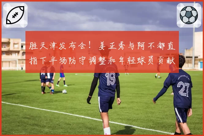 胜天津发布会！姜正秀与阿不都直指下半场防守调整和年轻球员贡献