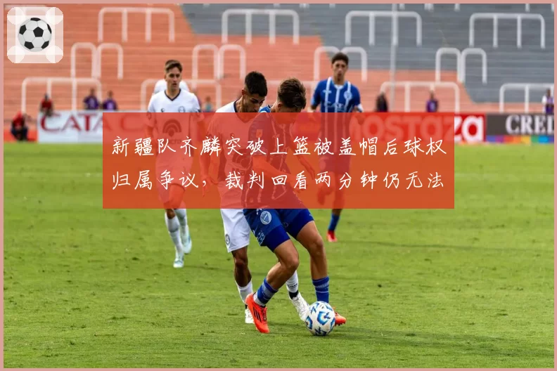 新疆队齐麟突破上篮被盖帽后球权归属争议,裁判回看两分钟仍无法定论