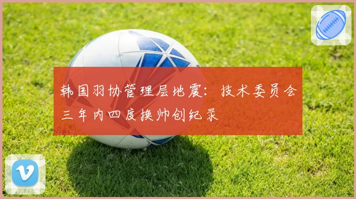 韩国羽协管理层地震：技术委员会三年内四度换帅创纪录