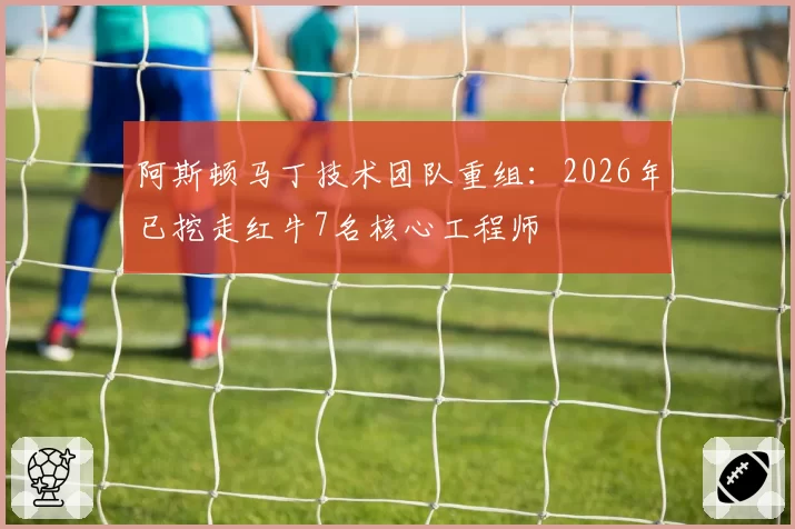阿斯顿马丁技术团队重组：2026年已挖走红牛7名核心工程师