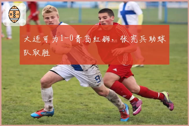 大连可为1-0青岛红狮，张宪兵助球队取胜