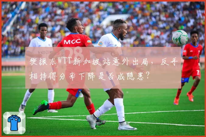 樊振东WTT新加坡站意外出局,反手相持得分率下降是否成隐患?