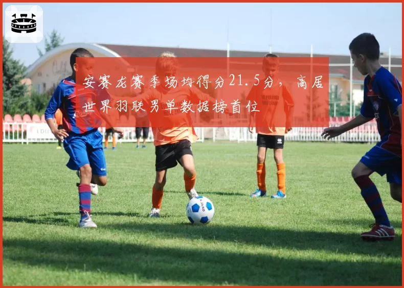 安赛龙赛季场均得分21.5分，高居世界羽联男单数据榜首位