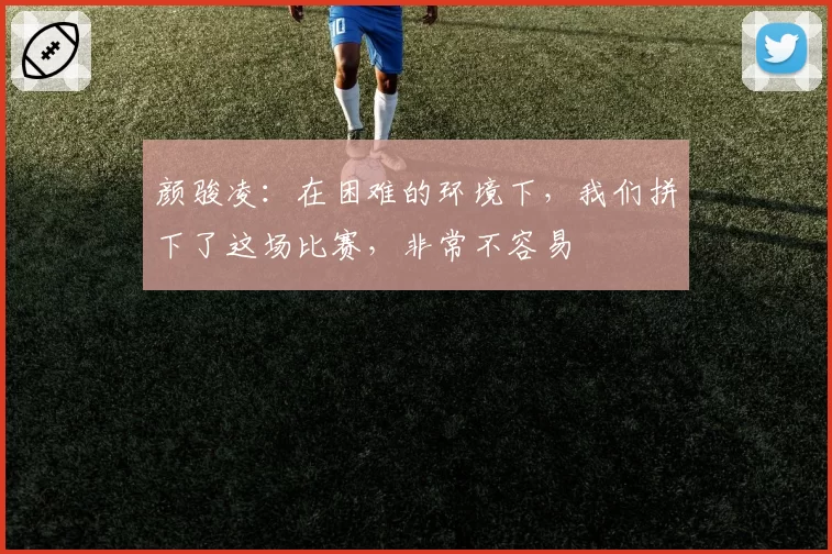 颜骏凌:在困难的环境下,我们拼下了这场比赛,非常不容易