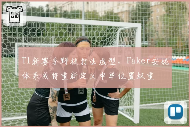 T1新赛季野核打法成型,Faker安妮体系或将重新定义中单位置权重