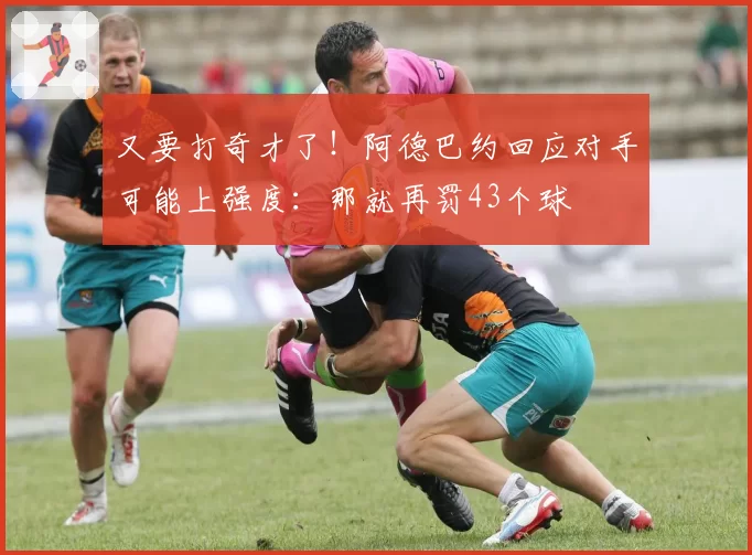 又要打奇才了！阿德巴约回应对手可能上强度：那就再罚43个球