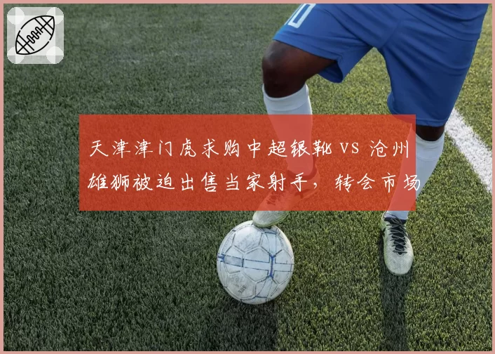 天津津门虎求购中超银靴 vs 沧州雄狮被迫出售当家射手,转会市场强弱分化明显