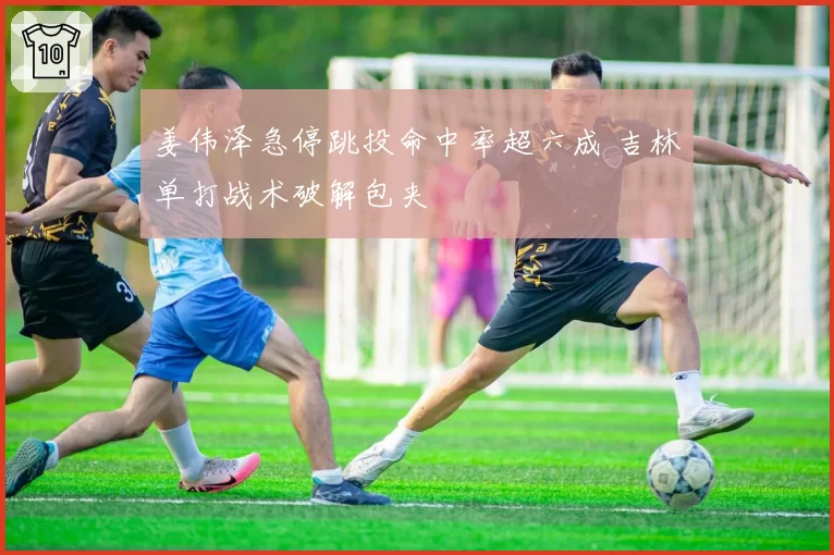 姜伟泽急停跳投命中率超六成 吉林单打战术破解包夹