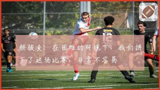 颜骏凌:在困难的环境下,我们拼下了这场比赛,非常不容易