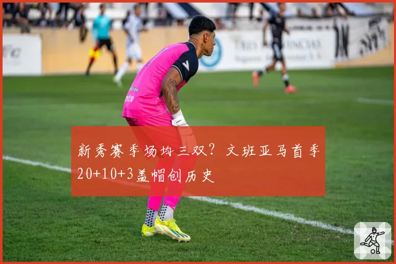 新秀赛季场均三双?文班亚马首季20+10+3盖帽创历史