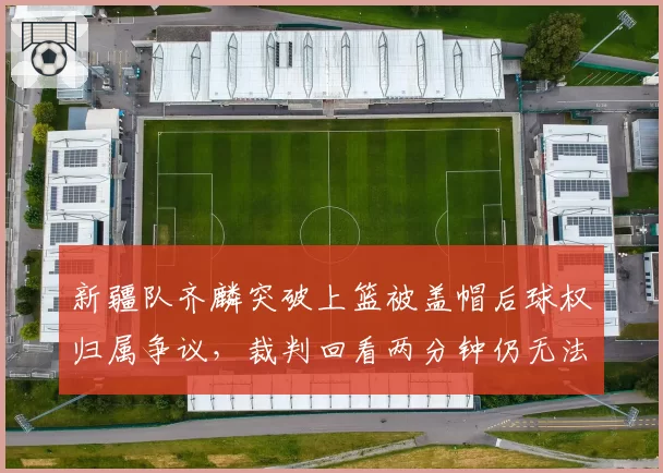 新疆队齐麟突破上篮被盖帽后球权归属争议,裁判回看两分钟仍无法定论