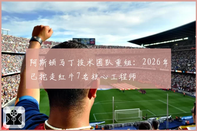 阿斯顿马丁技术团队重组：2026年已挖走红牛7名核心工程师