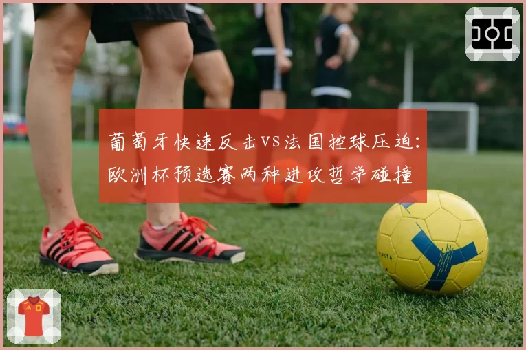 葡萄牙快速反击vs法国控球压迫:欧洲杯预选赛两种进攻哲学碰撞