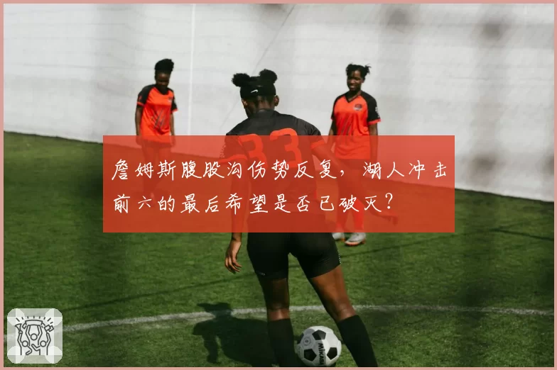 詹姆斯腹股沟伤势反复，湖人冲击前六的最后希望是否已破灭？
