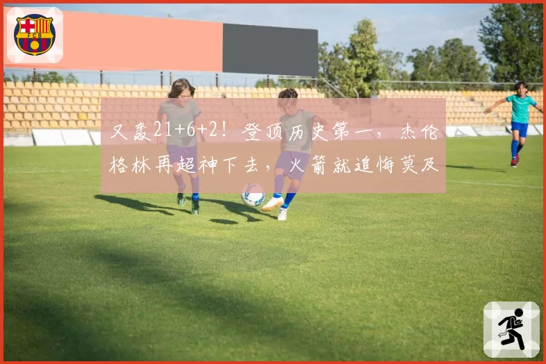 又轰21+6+2！登顶历史第一，杰伦格林再超神下去，火箭就追悔莫及