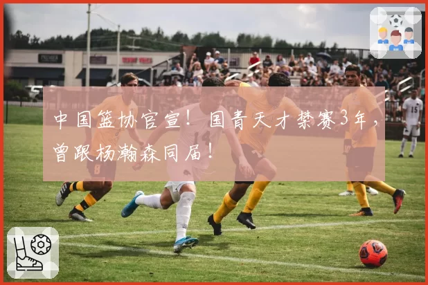 中国篮协官宣！国青天才禁赛3年，曾跟杨瀚森同届！