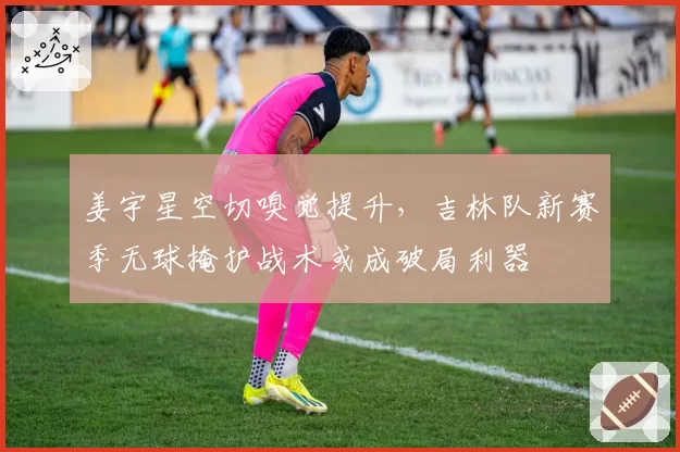 姜宇星空切嗅觉提升，吉林队新赛季无球掩护战术或成破局利器