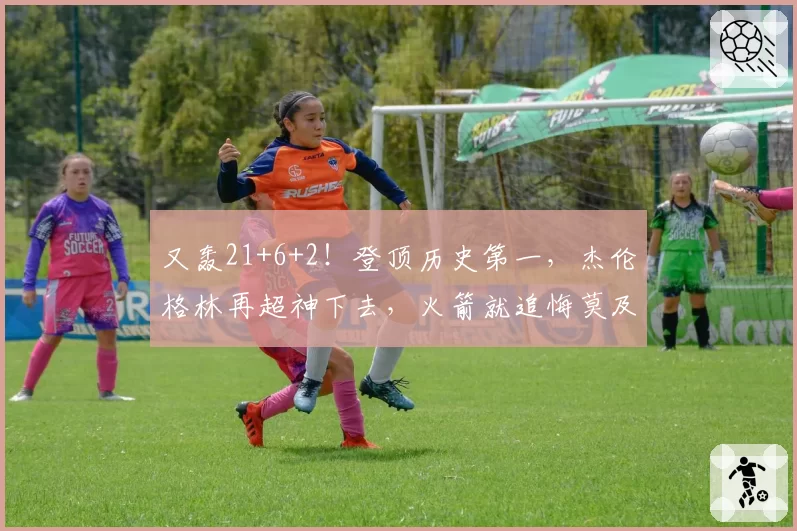 又轰21+6+2!登顶历史第一,杰伦格林再超神下去,火箭就追悔莫及