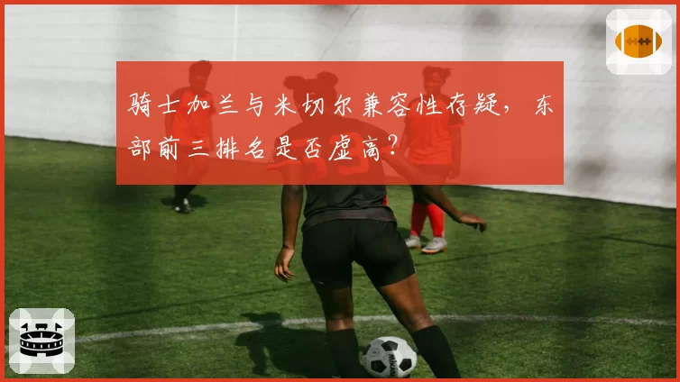 骑士加兰与米切尔兼容性存疑,东部前三排名是否虚高?