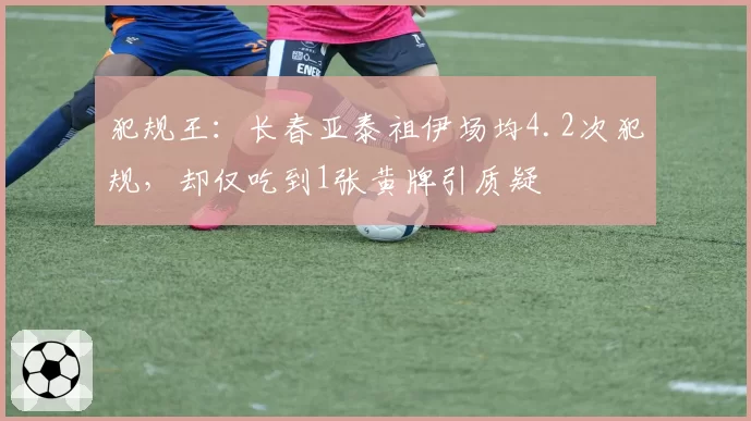 犯规王:长春亚泰祖伊场均4.2次犯规,却仅吃到1张黄牌引质疑