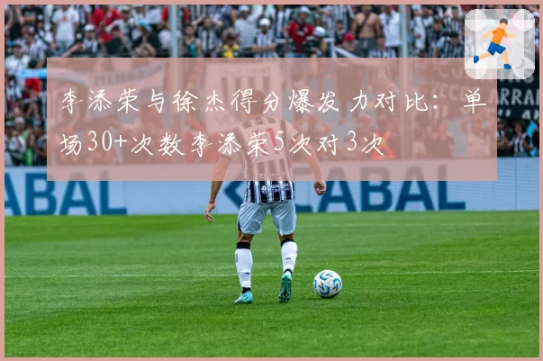李添荣与徐杰得分爆发力对比:单场30+次数李添荣5次对3次